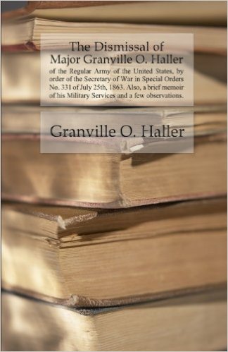 The Dismissal of Major Granville O. Haller of the Regular Army of the United States, by order of the Secretary of War in Special Orders No. 331 of July 25th, 1863. Also, a brief memoir of his Military Services and a few observations.
