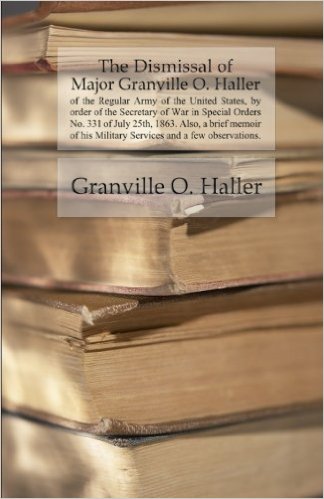 The Dismissal of Major Granville O. Haller of the Regular Army of the United States, by order of the Secretary of War in Special Orders No. 331 of July 25th, 1863. Also, a brief memoir of his Military Services and a few observations.